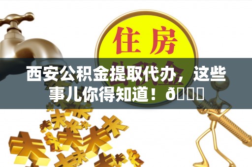 开县西安公积金提取代办，这些事儿你得知道！😎