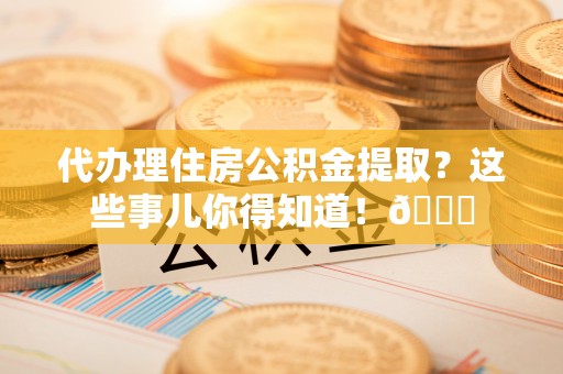 开县代办理住房公积金提取？这些事儿你得知道！😎