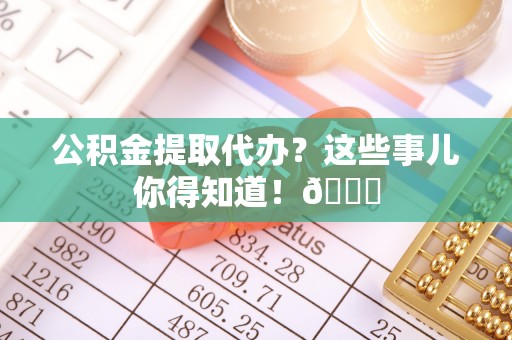 开县公积金提取代办？这些事儿你得知道！😎