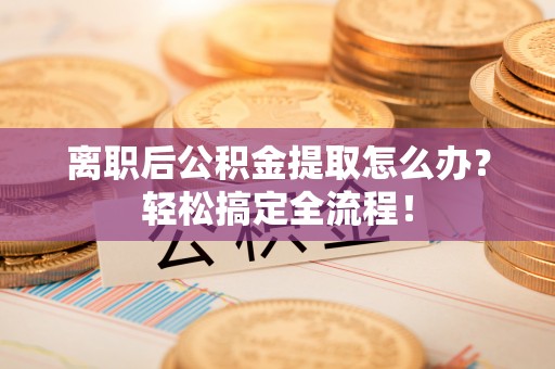 开县离职后公积金提取怎么办？轻松搞定全流程！