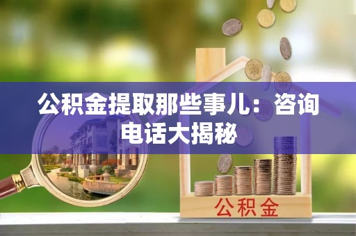 开县公积金提取那些事儿：咨询电话大揭秘