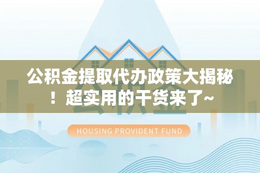 开县公积金提取代办政策大揭秘！超实用的干货来了~