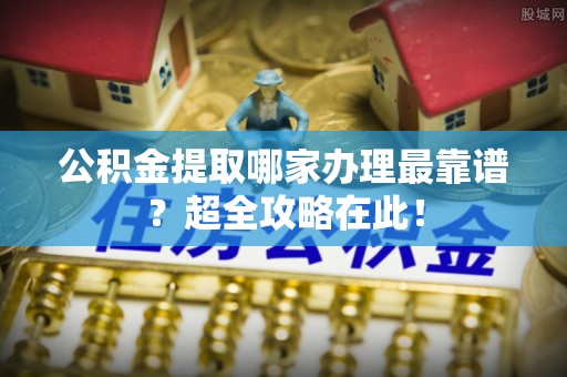 开县公积金提取哪家办理最靠谱？超全攻略在此！