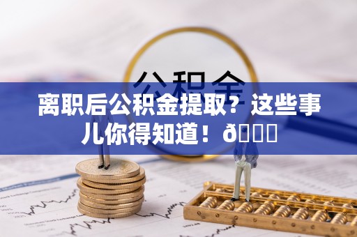 开县离职后公积金提取？这些事儿你得知道！😎
