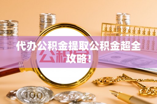 开县代办公积金提取公积金超全攻略！