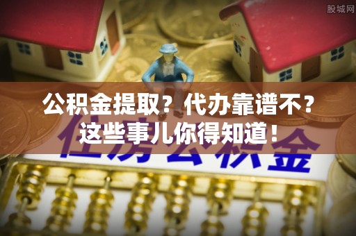 开县公积金提取？代办靠谱不？这些事儿你得知道！