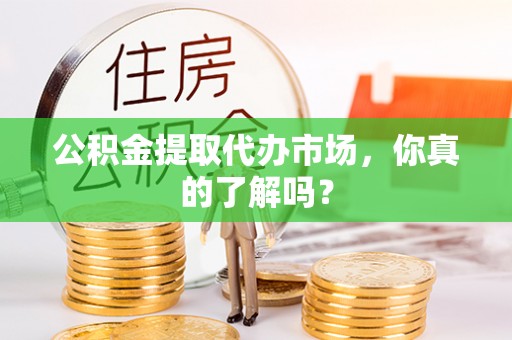 开县公积金提取代办市场，你真的了解吗？